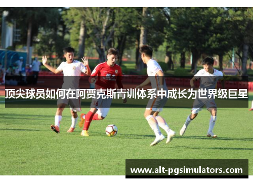 顶尖球员如何在阿贾克斯青训体系中成长为世界级巨星