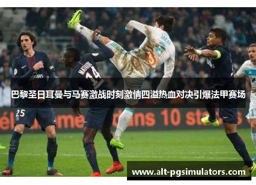 巴黎圣日耳曼与马赛激战时刻激情四溢热血对决引爆法甲赛场