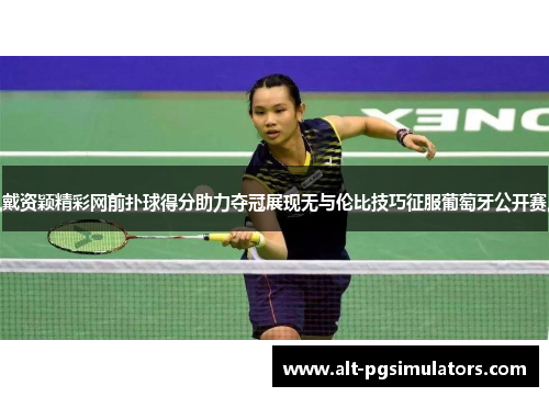 戴资颖精彩网前扑球得分助力夺冠展现无与伦比技巧征服葡萄牙公开赛