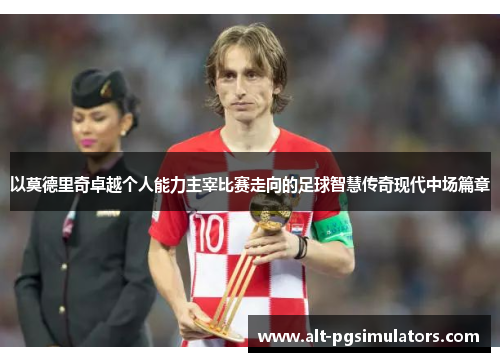 以莫德里奇卓越个人能力主宰比赛走向的足球智慧传奇现代中场篇章 以莫德里奇卓越个人能力主宰比赛走向的足球智慧传奇现代中场篇章